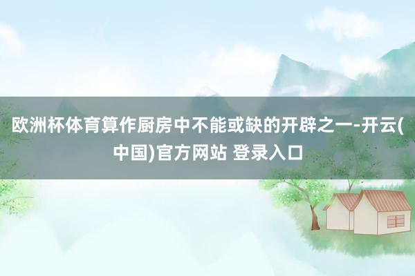 欧洲杯体育算作厨房中不能或缺的开辟之一-开云(中国)官方网站 登录入口