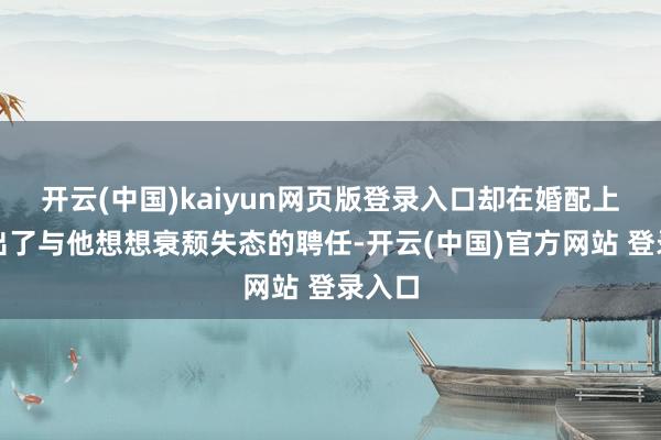 开云(中国)kaiyun网页版登录入口却在婚配上作念出了与他想想衰颓失态的聘任-开云(中国)官方网站 登录入口