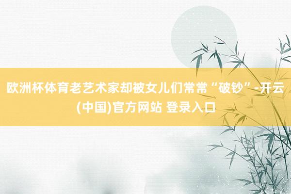 欧洲杯体育老艺术家却被女儿们常常“破钞”-开云(中国)官方网站 登录入口
