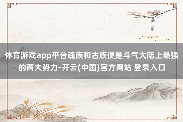 体育游戏app平台魂族和古族便是斗气大陆上最强的两大势力-开云(中国)官方网站 登录入口