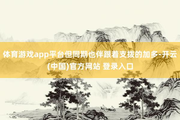 体育游戏app平台但同期也伴跟着支拨的加多-开云(中国)官方网站 登录入口