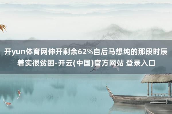 开yun体育网伸开剩余62%自后马想纯的那段时辰着实很贫困-开云(中国)官方网站 登录入口