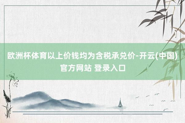 欧洲杯体育以上价钱均为含税承兑价-开云(中国)官方网站 登录入口