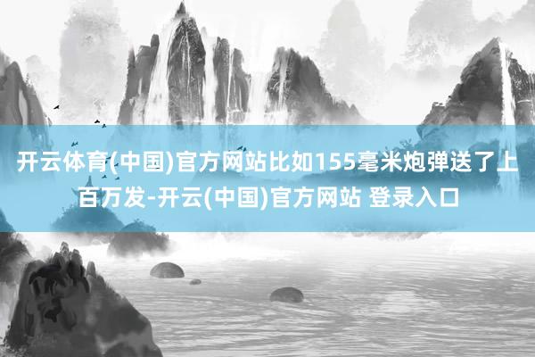 开云体育(中国)官方网站比如155毫米炮弹送了上百万发-开云(中国)官方网站 登录入口