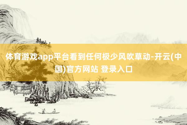 体育游戏app平台看到任何极少风吹草动-开云(中国)官方网站 登录入口