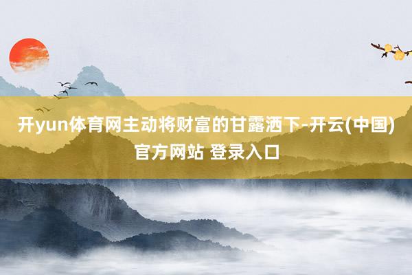 开yun体育网主动将财富的甘露洒下-开云(中国)官方网站 登录入口