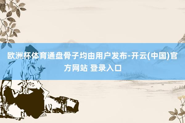 欧洲杯体育通盘骨子均由用户发布-开云(中国)官方网站 登录入口