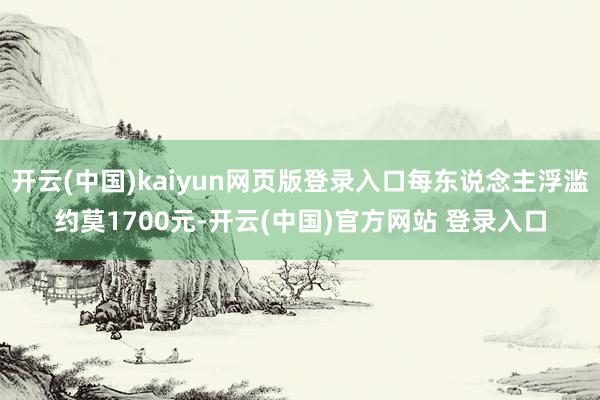 开云(中国)kaiyun网页版登录入口每东说念主浮滥约莫1700元-开云(中国)官方网站 登录入口
