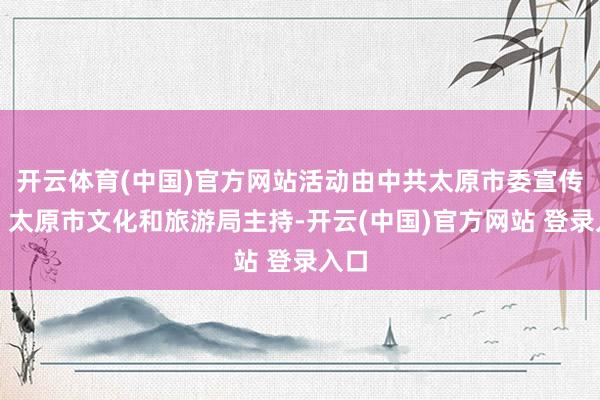 开云体育(中国)官方网站活动由中共太原市委宣传部、太原市文化和旅游局主持-开云(中国)官方网站 登录入口