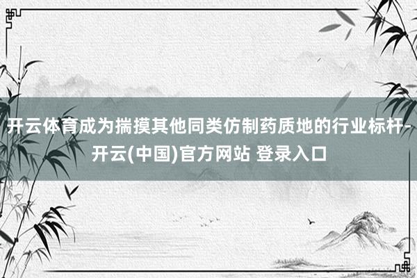 开云体育成为揣摸其他同类仿制药质地的行业标杆-开云(中国)官方网站 登录入口