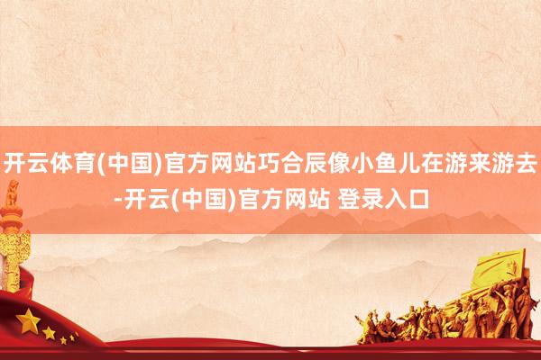开云体育(中国)官方网站巧合辰像小鱼儿在游来游去-开云(中国)官方网站 登录入口