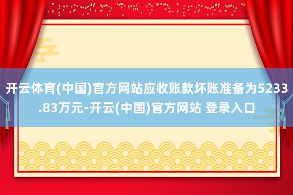 开云体育(中国)官方网站应收账款坏账准备为5233.83万元-开云(中国)官方网站 登录入口