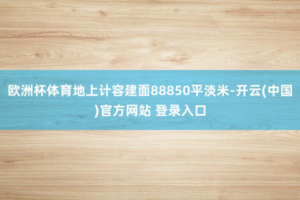 欧洲杯体育地上计容建面88850平淡米-开云(中国)官方网站 登录入口