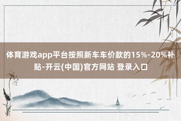 体育游戏app平台按照新车车价款的15%-20%补贴-开云(中国)官方网站 登录入口