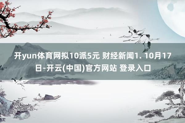 开yun体育网拟10派5元 　　财经新闻　　1. 10月17日-开云(中国)官方网站 登录入口