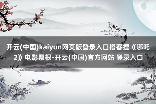 开云(中国)kaiyun网页版登录入口搭客捏《哪吒2》电影票根-开云(中国)官方网站 登录入口