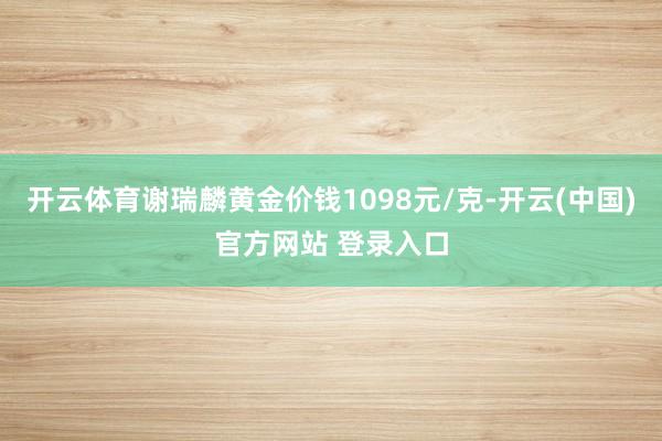 开云体育谢瑞麟黄金价钱1098元/克-开云(中国)官方网站 登录入口