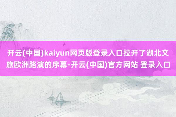 开云(中国)kaiyun网页版登录入口拉开了湖北文旅欧洲路演的序幕-开云(中国)官方网站 登录入口