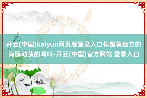 开云(中国)kaiyun网页版登录入口伴跟着远方的海鸥动荡的鸣叫-开云(中国)官方网站 登录入口