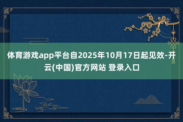 体育游戏app平台自2025年10月17日起见效-开云(中国)官方网站 登录入口