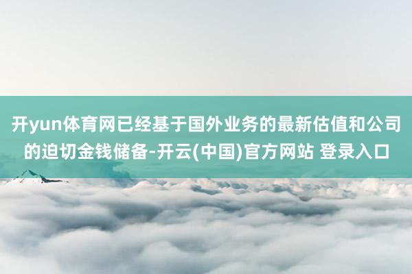 开yun体育网已经基于国外业务的最新估值和公司的迫切金钱储备-开云(中国)官方网站 登录入口