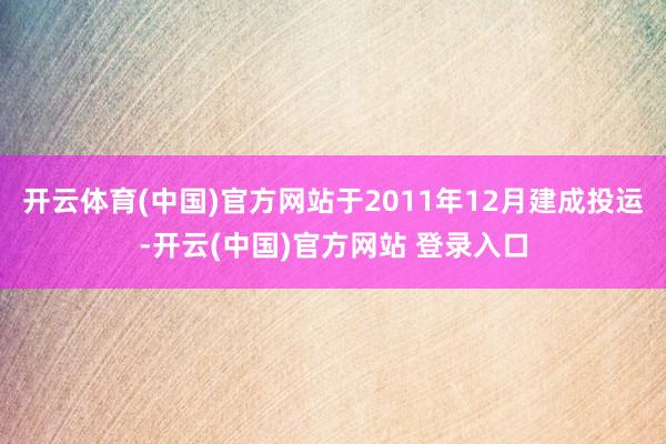 开云体育(中国)官方网站于2011年12月建成投运-开云(中国)官方网站 登录入口