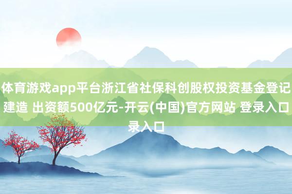 体育游戏app平台浙江省社保科创股权投资基金登记建造 出资额500亿元-开云(中国)官方网站 登录入口