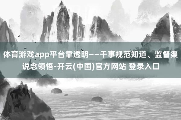 体育游戏app平台靠透明——干事规范知道、监督渠说念领悟-开云(中国)官方网站 登录入口
