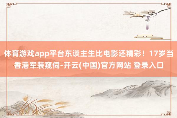 体育游戏app平台东谈主生比电影还精彩!17岁当香港军装窥伺-开云(中国)官方网站 登录入口