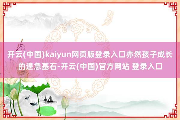 开云(中国)kaiyun网页版登录入口亦然孩子成长的遑急基石-开云(中国)官方网站 登录入口