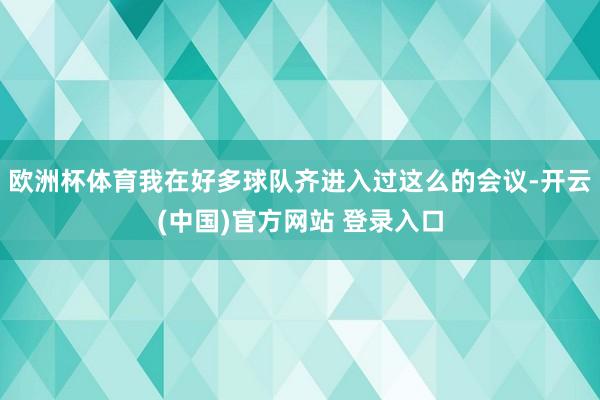 欧洲杯体育我在好多球队齐进入过这么的会议-开云(中国)官方网站 登录入口