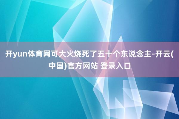 开yun体育网可大火烧死了五十个东说念主-开云(中国)官方网站 登录入口