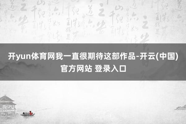 开yun体育网我一直很期待这部作品-开云(中国)官方网站 登录入口