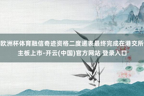 欧洲杯体育融信奇迹资格二度递表最终完成在港交所主板上市-开云(中国)官方网站 登录入口