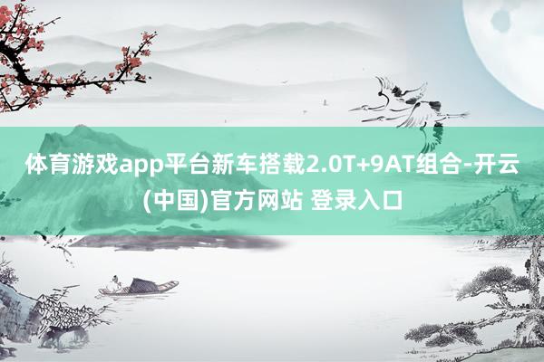 体育游戏app平台新车搭载2.0T+9AT组合-开云(中国)官方网站 登录入口