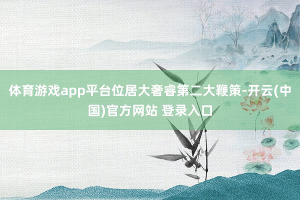 体育游戏app平台位居大奢睿第二大鞭策-开云(中国)官方网站 登录入口