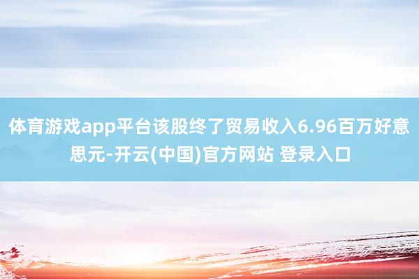 体育游戏app平台该股终了贸易收入6.96百万好意思元-开云(中国)官方网站 登录入口