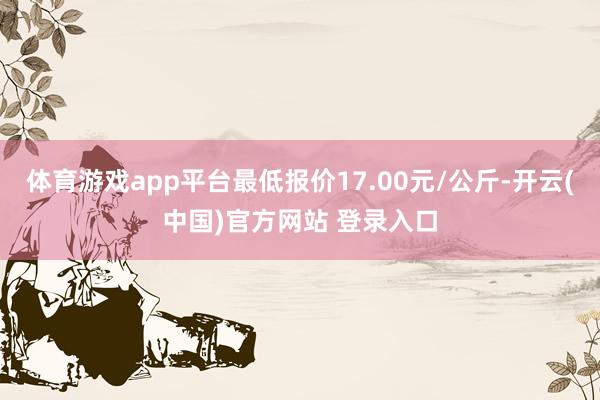 体育游戏app平台最低报价17.00元/公斤-开云(中国)官方网站 登录入口