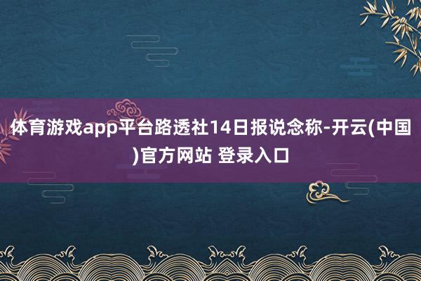 体育游戏app平台路透社14日报说念称-开云(中国)官方网站 登录入口