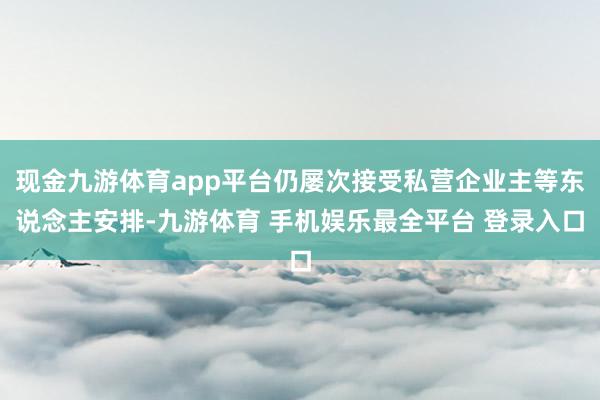 现金九游体育app平台仍屡次接受私营企业主等东说念主安排-九游体育 手机娱乐最全平台 登录入口