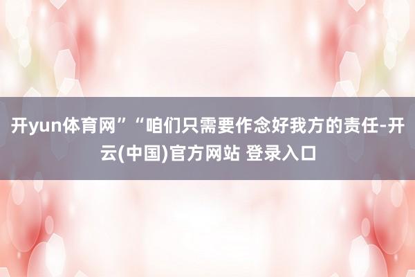开yun体育网”“咱们只需要作念好我方的责任-开云(中国)官方网站 登录入口