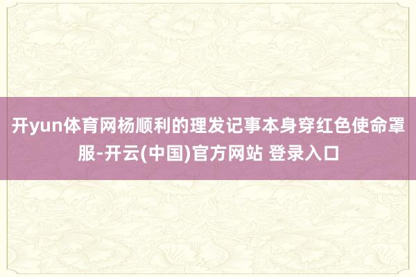 开yun体育网杨顺利的理发记事本　　身穿红色使命罩服-开云(中国)官方网站 登录入口