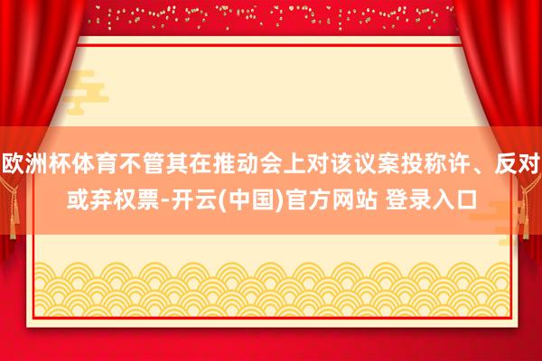 欧洲杯体育不管其在推动会上对该议案投称许、反对或弃权票-开云(中国)官方网站 登录入口