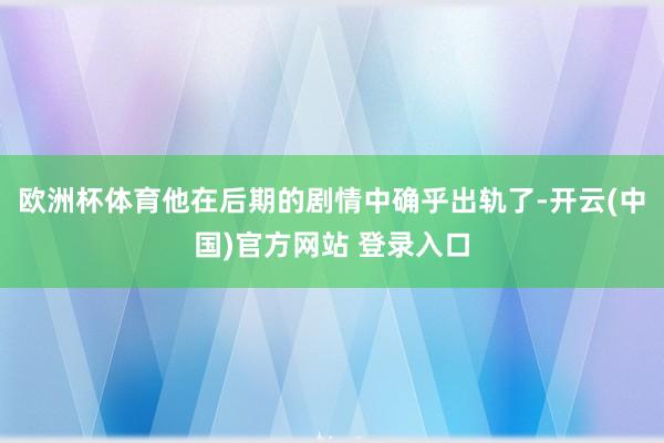 欧洲杯体育他在后期的剧情中确乎出轨了-开云(中国)官方网站 登录入口