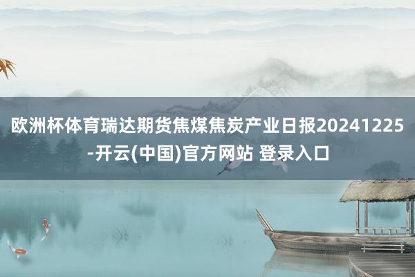 欧洲杯体育瑞达期货焦煤焦炭产业日报20241225-开云(中国)官方网站 登录入口