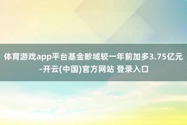 体育游戏app平台基金畛域较一年前加多3.75亿元-开云(中国)官方网站 登录入口