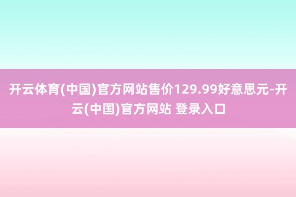 开云体育(中国)官方网站售价129.99好意思元-开云(中国)官方网站 登录入口