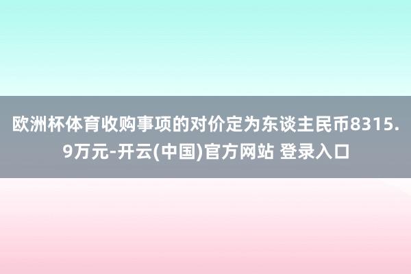 欧洲杯体育收购事项的对价定为东谈主民币8315.9万元-开云(中国)官方网站 登录入口