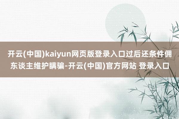 开云(中国)kaiyun网页版登录入口过后还条件佣东谈主维护瞒骗-开云(中国)官方网站 登录入口