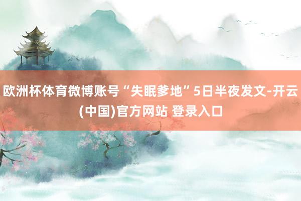欧洲杯体育微博账号“失眠爹地”5日半夜发文-开云(中国)官方网站 登录入口